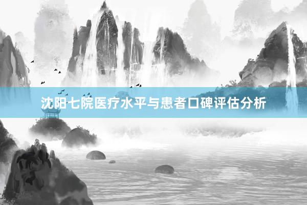 沈阳七院医疗水平与患者口碑评估分析